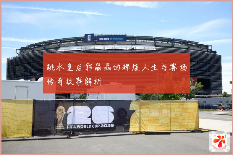 跳水皇后郭晶晶的辉煌人生与赛场传奇故事解析