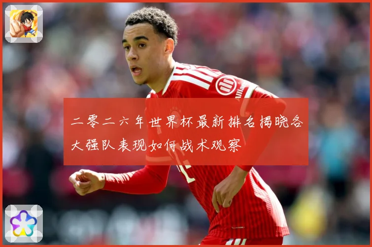 二零二六年世界杯最新排名揭晓各大强队表现如何战术观察