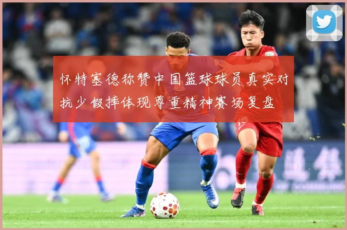 怀特塞德称赞中国篮球球员真实对抗少假摔体现尊重精神赛场复盘
