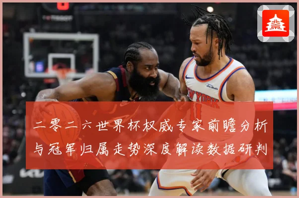 二零二六世界杯权威专家前瞻分析与冠军归属走势深度解读数据研判