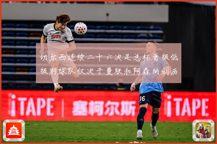 切尔西连续二十六次足总杯晋级低级别球队仅次于曼联和阿森纳创历数据研判