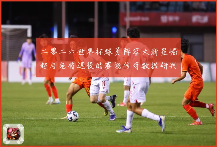 二零二六世界杯球员阵容大新星崛起与老将退役的赛场传奇数据研判