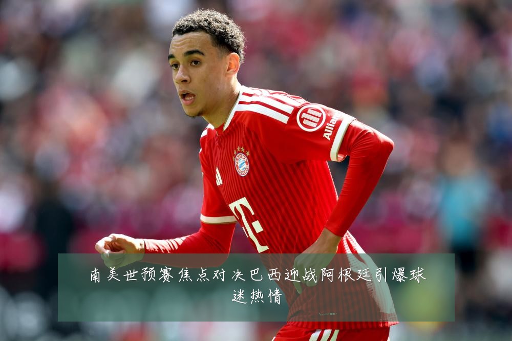 南美世预赛焦点对决巴西迎战阿根廷引爆球迷热情